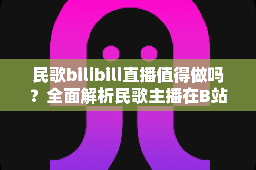 民歌bilibili直播值得做吗?全面解析民歌主播在B站的机遇、挑战与赚钱潜力 民歌bilibili直播值得做吗?全面解析民歌主播在B站的机遇、挑战与赚钱潜力