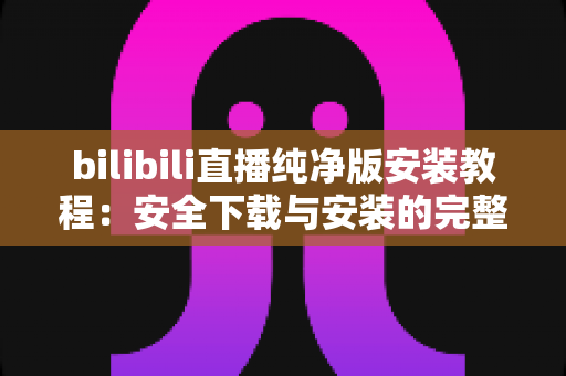 bilibili直播纯净版安装教程:安全下载与安装的完整实用指南 bilibili直播纯净版安装教程:安全下载与安装的完整实用指南