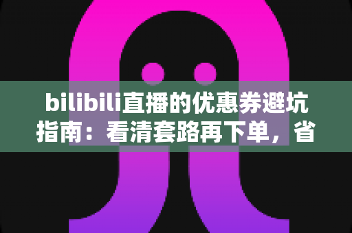 bilibili直播的优惠券避坑指南：看清套路再下单，省钱不踩雷的实用攻略（2025最新版）
