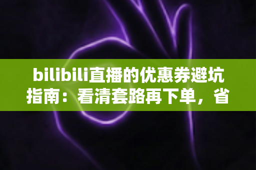 bilibili直播的优惠券避坑指南：看清套路再下单，省钱不踩雷的实用攻略（2025最新版）