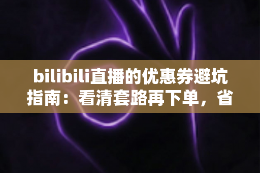bilibili直播的优惠券避坑指南：看清套路再下单，省钱不踩雷的实用攻略（2025最新版）