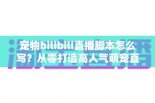宠物bilibili直播脚本怎么写？从零打造高人气萌宠直播间的完整指南