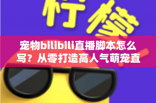 宠物bilibili直播脚本怎么写？从零打造高人气萌宠直播间的完整指南