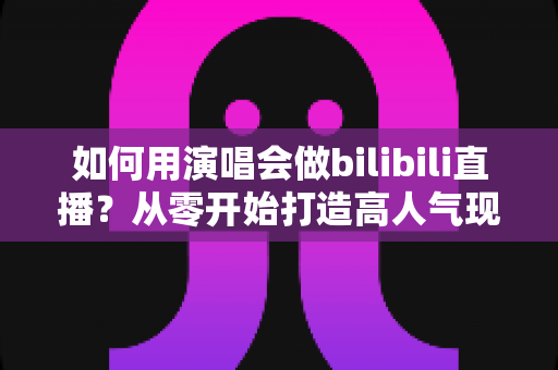 如何用演唱会做bilibili直播？从零开始打造高人气现场直播的全流程实战指南