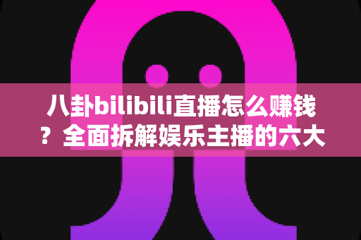 八卦bilibili直播怎么赚钱？全面拆解娱乐主播的六大变现渠道与起号实战指南