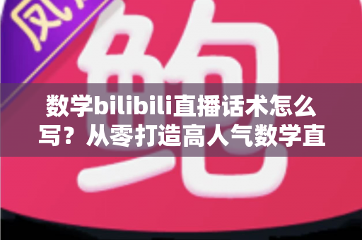 数学bilibili直播话术怎么写？从零打造高人气数学直播间的完整话术实战指南