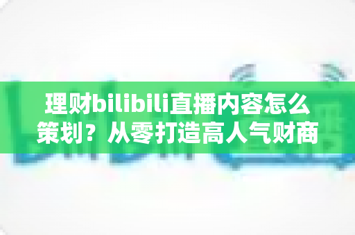 理财bilibili直播内容怎么策划?从零打造高人气财商直播间的完整实战指南 理财bilibili直播内容怎么策划?从零打造高人气财商直播间的完整实战指南