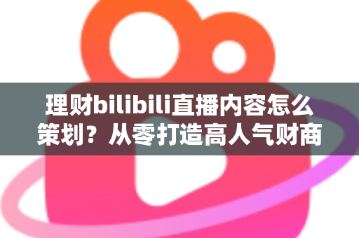 理财bilibili直播内容怎么策划？从零打造高人气财商直播间的完整实战指南