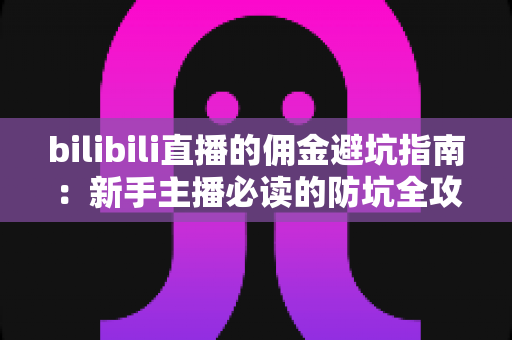 bilibili直播的佣金避坑指南：新手主播必读的防坑全攻略与分成机制深度解析