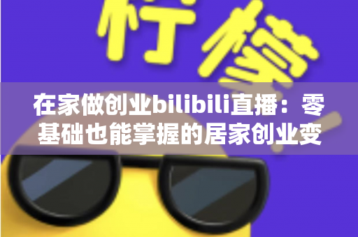 在家做创业bilibili直播：零基础也能掌握的居家创业变现全攻略