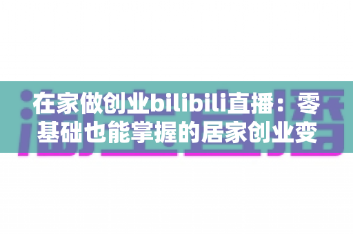 在家做创业bilibili直播：零基础也能掌握的居家创业变现全攻略