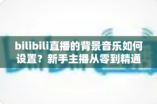 bilibili直播的背景音乐如何设置？新手主播从零到精通的完整教程与避坑指南