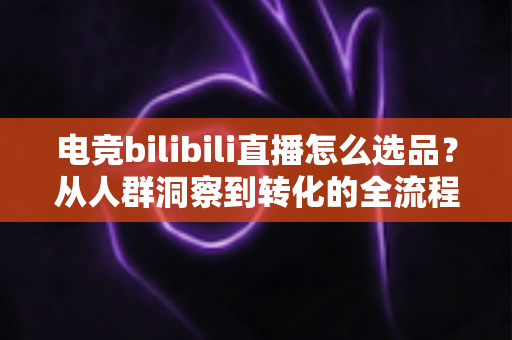 电竞bilibili直播怎么选品？从人群洞察到转化的全流程选品实战指南