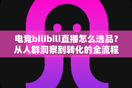 电竞bilibili直播怎么选品？从人群洞察到转化的全流程选品实战指南