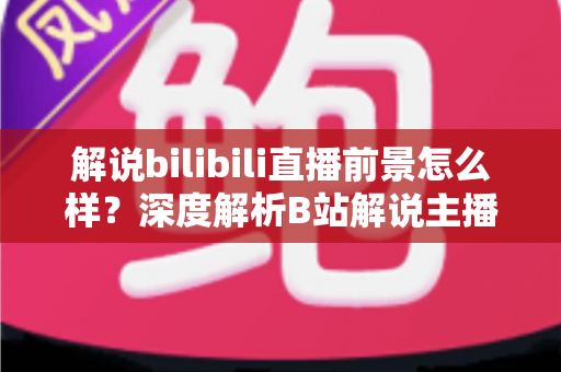 解说bilibili直播前景怎么样？深度解析B站解说主播的职业机遇与未来发展
