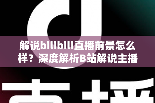 解说bilibili直播前景怎么样？深度解析B站解说主播的职业机遇与未来发展