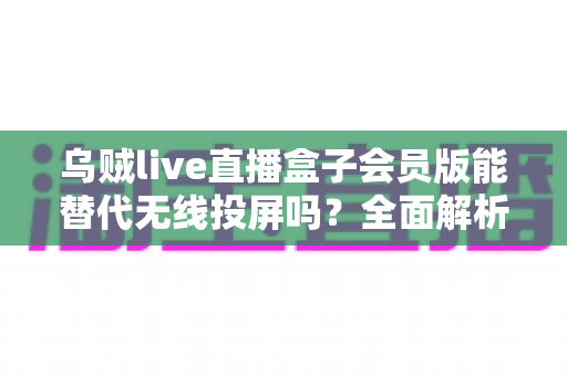 乌贼live直播盒子会员版能替代无线投屏吗？全面解析功能差异与实用选择建议