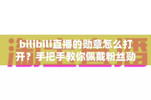 bilibili直播的勋章怎么打开？手把手教你佩戴粉丝勋章的完整攻略