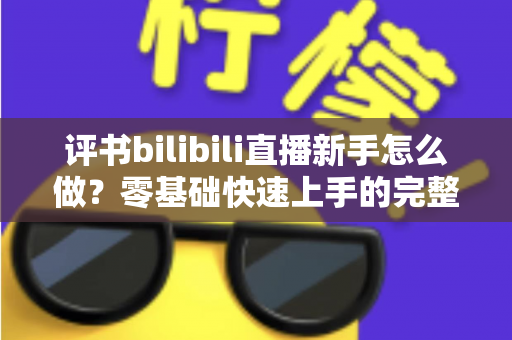 评书bilibili直播新手怎么做？零基础快速上手的完整实战指南