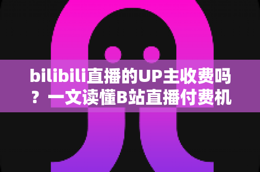 bilibili直播的UP主收费吗?一文读懂B站直播付费机制与免费观看攻略 bilibili直播的UP主收费吗?一文读懂B站直播付费机制与免费观看攻略