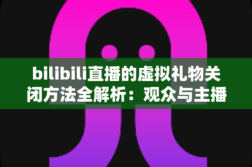 bilibili直播的虚拟礼物关闭方法全解析:观众与主播双向设置指南,打造清爽无干扰的直播新体验 bilibili直播的虚拟礼物关闭方法全解析:观众与主播双向设置指南,打造清爽无干扰的直播新体验