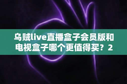 乌贼live直播盒子会员版和电视盒子哪个更值得买？2025最新选购指南深度对比
