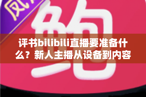 评书bilibili直播要准备什么？新人主播从设备到内容的全流程准备清单与实战指南