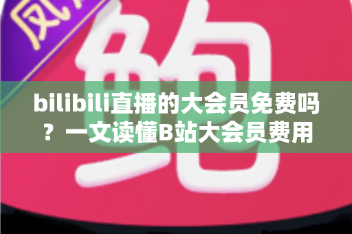 bilibili直播的大会员免费吗?一文读懂B站大会员费用、直播权益与免费获取技巧 bilibili直播的大会员免费吗?一文读懂B站大会员费用、直播权益与免费获取技巧