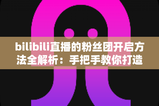 bilibili直播的粉丝团开启方法全解析：手把手教你打造高粘性B站直播社群