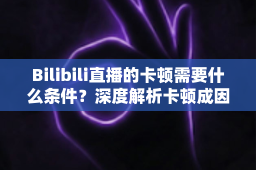 Bilibili直播的卡顿需要什么条件?深度解析卡顿成因、排查方法与实用优化指南 Bilibili直播的卡顿需要什么条件?深度解析卡顿成因、排查方法与实用优化指南