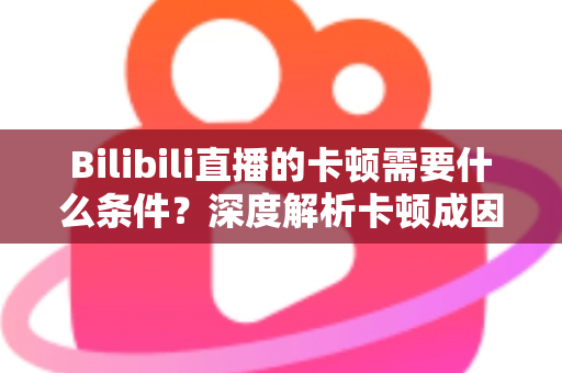 Bilibili直播的卡顿需要什么条件?深度解析卡顿成因、排查方法与实用优化指南 Bilibili直播的卡顿需要什么条件?深度解析卡顿成因、排查方法与实用优化指南