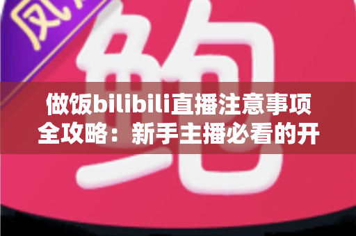 做饭bilibili直播注意事项全攻略：新手主播必看的开播技巧与避坑指南