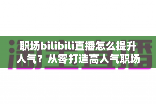 职场bilibili直播怎么提升人气?从零打造高人气职场直播间的全流程实战指南 职场bilibili直播怎么提升人气?从零打造高人气职场直播间的全流程实战指南