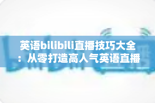 英语bilibili直播技巧大全：从零打造高人气英语直播间的实战指南