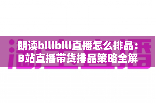 朗读bilibili直播怎么排品：B站直播带货排品策略全解析，助你把流量变成销量
