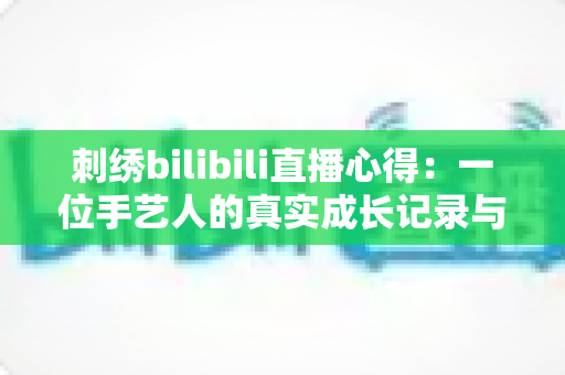 刺绣bilibili直播心得：一位手艺人的真实成长记录与实用技巧全分享