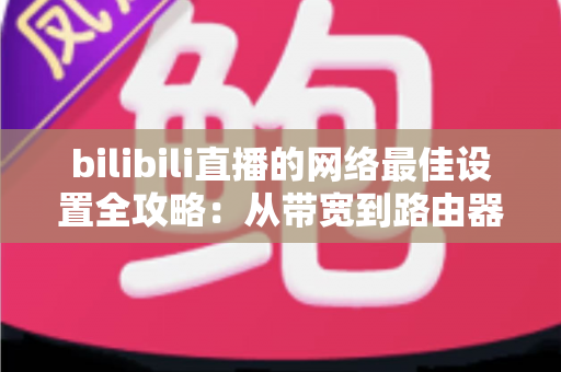 bilibili直播的网络最佳设置全攻略：从带宽到路由器的完整优化指南