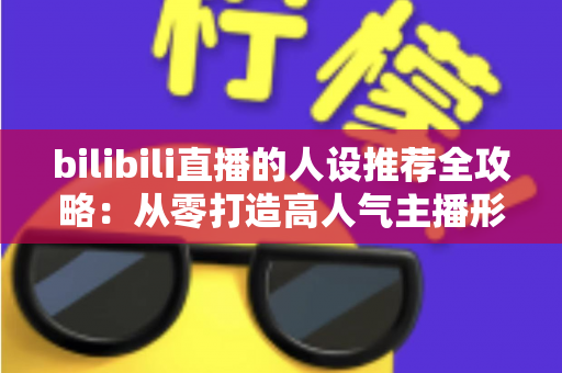 bilibili直播的人设推荐全攻略:从零打造高人气主播形象的实用指南 bilibili直播的人设推荐全攻略:从零打造高人气主播形象的实用指南