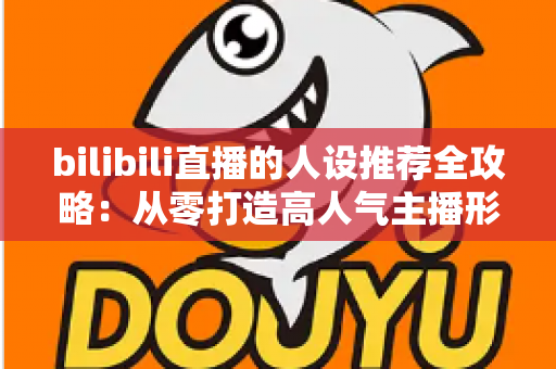 bilibili直播的人设推荐全攻略:从零打造高人气主播形象的实用指南 bilibili直播的人设推荐全攻略:从零打造高人气主播形象的实用指南