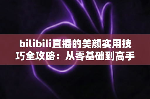 bilibili直播的美颜实用技巧全攻略：从零基础到高手进阶，打造精致上镜的直播间形象