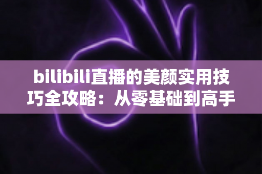 bilibili直播的美颜实用技巧全攻略：从零基础到高手进阶，打造精致上镜的直播间形象
