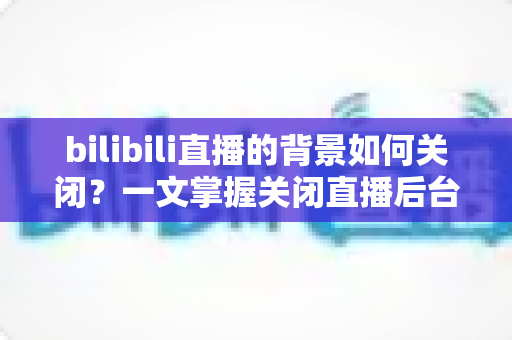 bilibili直播的背景如何关闭？一文掌握关闭直播后台播放与背景设置的完整教程