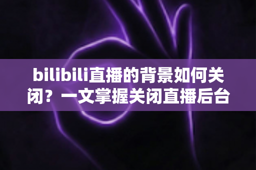 bilibili直播的背景如何关闭？一文掌握关闭直播后台播放与背景设置的完整教程