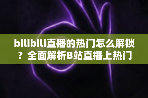 bilibili直播的热门怎么解锁？全面解析B站直播上热门的条件与实用运营技巧