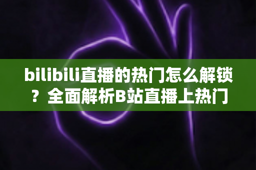 bilibili直播的热门怎么解锁？全面解析B站直播上热门的条件与实用运营技巧