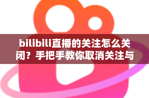 bilibili直播的关注怎么关闭？手把手教你取消关注与关闭开播提醒的完整攻略