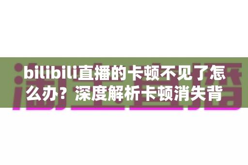 bilibili直播的卡顿不见了怎么办？深度解析卡顿消失背后的原因与全面优化指南