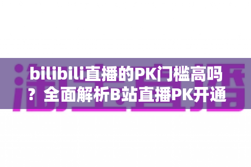 bilibili直播的PK门槛高吗?全面解析B站直播PK开通条件、规则与提升技巧 bilibili直播的PK门槛高吗?全面解析B站直播PK开通条件、规则与提升技巧