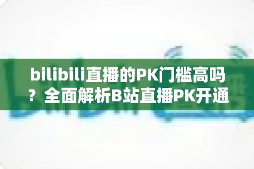 bilibili直播的PK门槛高吗？全面解析B站直播PK开通条件、规则与提升技巧