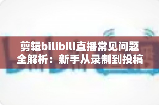 剪辑bilibili直播常见问题全解析：新手从录制到投稿的避坑指南